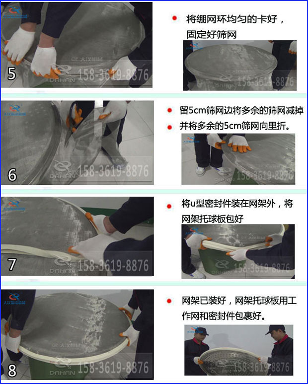 全不銹鋼食品振動篩換網(wǎng)：5，將繃網(wǎng)環(huán)均勻的卡好固定好篩網(wǎng)6，留5cm篩網(wǎng)邊將多余的篩網(wǎng)剪掉并將多余的5cm篩網(wǎng)向里折。7，將u型密封件裝在網(wǎng)架外，將網(wǎng)架托球板包好8，網(wǎng)架已裝好，網(wǎng)架托球版用工作網(wǎng)和密封件包裹好。